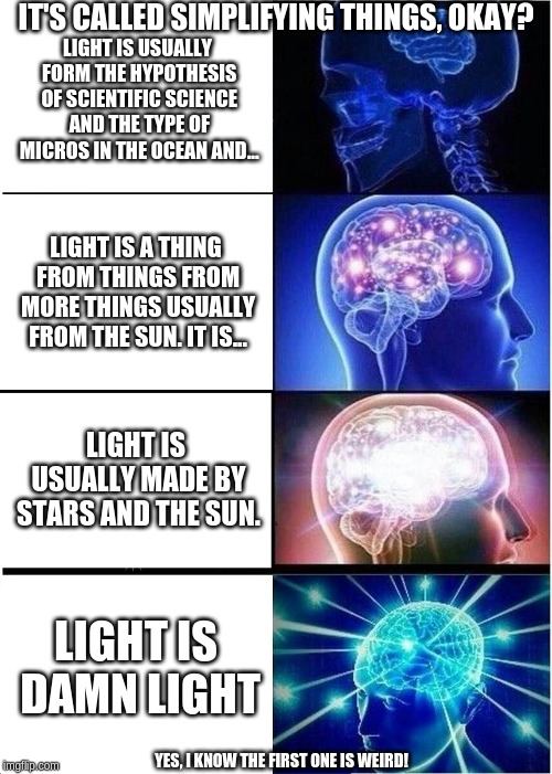 Expanding Brain Meme | IT'S CALLED SIMPLIFYING THINGS, OKAY? LIGHT IS USUALLY FORM THE HYPOTHESIS OF SCIENTIFIC SCIENCE AND THE TYPE OF MICROS IN THE OCEAN AND... LIGHT IS A THING FROM THINGS FROM MORE THINGS USUALLY FROM THE SUN. IT IS... LIGHT IS USUALLY MADE BY STARS AND THE SUN. LIGHT IS DAMN LIGHT; YES, I KNOW THE FIRST ONE IS WEIRD! | image tagged in memes,expanding brain | made w/ Imgflip meme maker