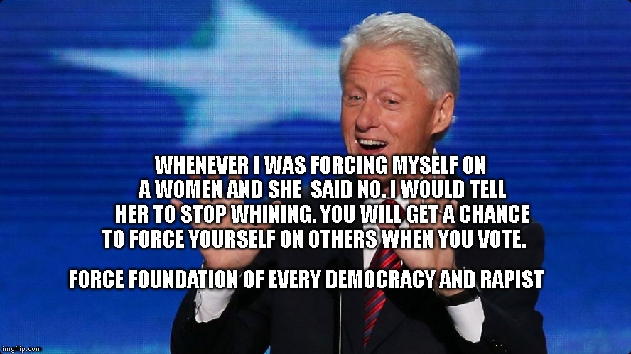bill clinton | WHENEVER I WAS FORCING MYSELF ON A WOMEN AND SHE  SAID NO. I WOULD TELL HER TO STOP WHINING. YOU WILL GET A CHANCE TO FORCE YOURSELF ON OTHERS WHEN YOU VOTE. FORCE FOUNDATION OF EVERY DEMOCRACY AND RAPIST | image tagged in bill clinton | made w/ Imgflip meme maker