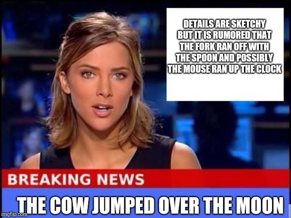 Breaking News | DETAILS ARE SKETCHY BUT IT IS RUMORED THAT THE FORK RAN OFF WITH THE SPOON AND POSSIBLY THE MOUSE RAN UP THE CLOCK; THE COW JUMPED OVER THE MOON | image tagged in breaking news | made w/ Imgflip meme maker