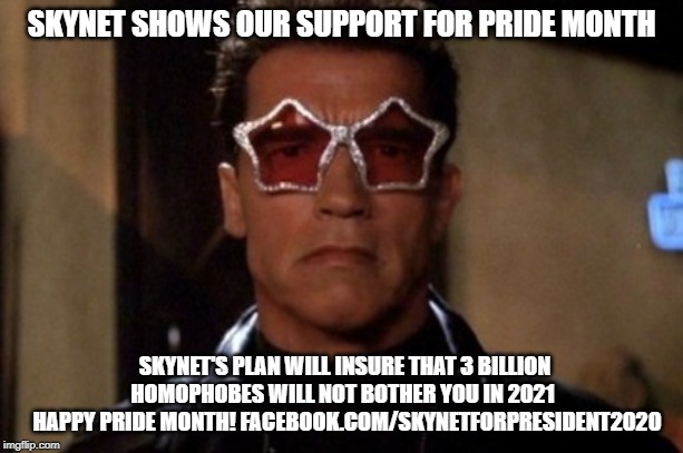 Terminator sunglasses | SKYNET SHOWS OUR SUPPORT FOR PRIDE MONTH; SKYNET'S PLAN WILL INSURE THAT 3 BILLION HOMOPHOBES WILL NOT BOTHER YOU IN 2021
  HAPPY PRIDE MONTH!
FACEBOOK.COM/SKYNETFORPRESIDENT2020 | image tagged in terminator sunglasses | made w/ Imgflip meme maker