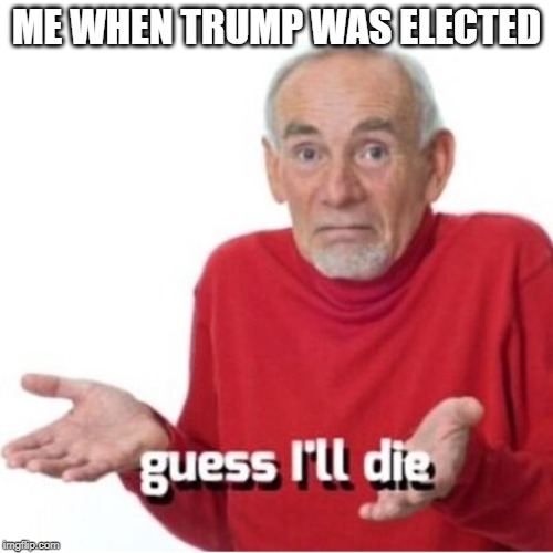 Guess I'll die | ME WHEN TRUMP WAS ELECTED | image tagged in guess i'll die | made w/ Imgflip meme maker
