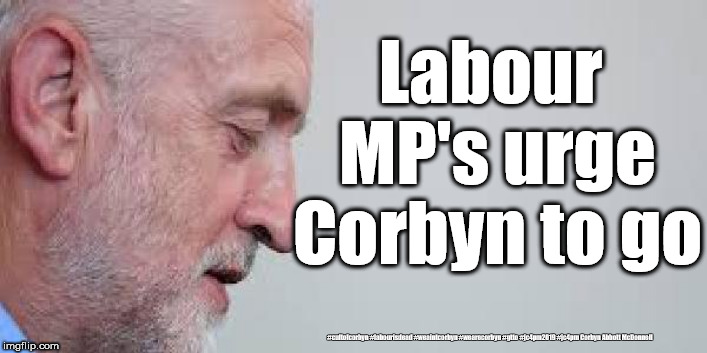 Labour MP's urge Corbyn to stand down | Labour MP's urge Corbyn to go; #cultofcorbyn #labourisdead #weaintcorbyn #wearecorbyn #gtto #jc4pm2019 #jc4pm Corbyn Abbott McDonnell | image tagged in cultofcorbyn,labourisdead,anti-semite and a racist,gtto jc4pm,communist socialist,wearecorbyn weaintcorbyn | made w/ Imgflip meme maker