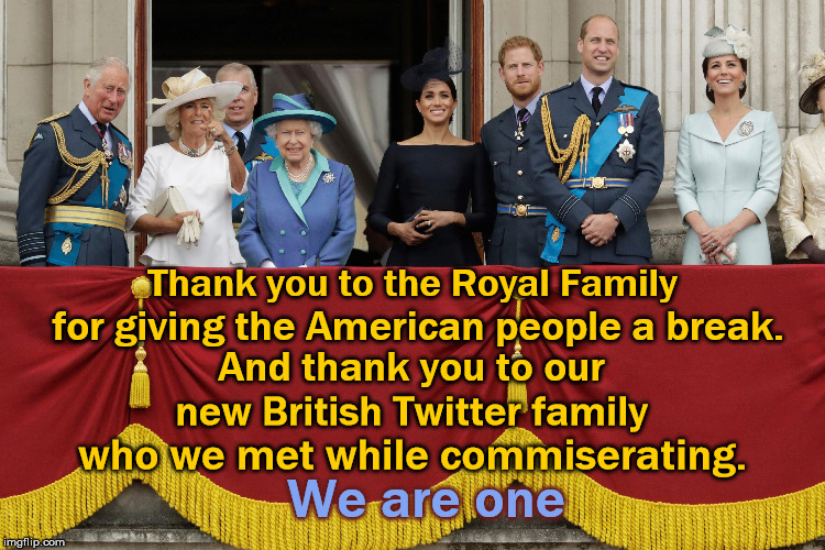 Thank you England | Thank you to the Royal Family; for giving the American people a break. And thank you to our new British Twitter family; who we met while commiserating. We are one | image tagged in royal family,british royals,thankyoulondonn,sadiq khan,trump,impeach | made w/ Imgflip meme maker