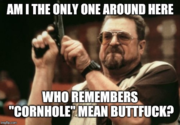 Am I The Only One Around Here Meme | AM I THE ONLY ONE AROUND HERE; WHO REMEMBERS "CORNHOLE" MEAN BUTTFUCK? | image tagged in memes,am i the only one around here | made w/ Imgflip meme maker