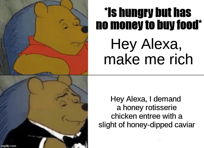 Tuxedo Winnie The Pooh | *Is hungry but has no money to buy food*; Hey Alexa, make me rich; Hey Alexa, I demand a honey rotisserie chicken entree with a slight of honey-dipped caviar | image tagged in memes,tuxedo winnie the pooh | made w/ Imgflip meme maker