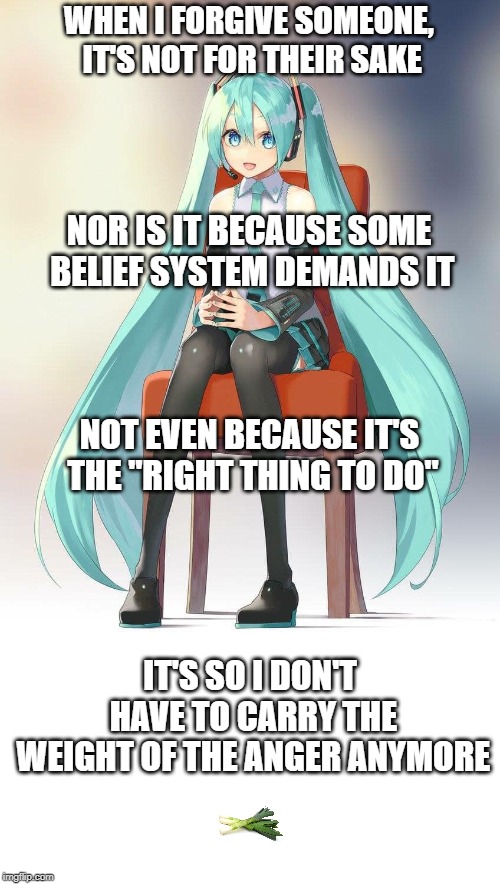 Therapist Miku | WHEN I FORGIVE SOMEONE, IT'S NOT FOR THEIR SAKE; NOR IS IT BECAUSE SOME BELIEF SYSTEM DEMANDS IT; NOT EVEN BECAUSE IT'S THE "RIGHT THING TO DO"; IT'S SO I DON'T HAVE TO CARRY THE WEIGHT OF THE ANGER ANYMORE | image tagged in therapist miku | made w/ Imgflip meme maker