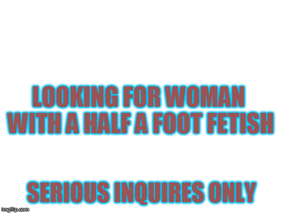 Blank White Template | LOOKING FOR WOMAN WITH A HALF A FOOT FETISH; SERIOUS INQUIRES ONLY | image tagged in blank white template | made w/ Imgflip meme maker
