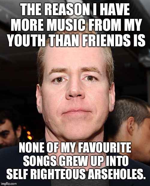 THE REASON I HAVE MORE MUSIC FROM MY YOUTH THAN FRIENDS IS; NONE OF MY FAVOURITE SONGS GREW UP INTO SELF RIGHTEOUS ARSEHOLES. | image tagged in music | made w/ Imgflip meme maker
