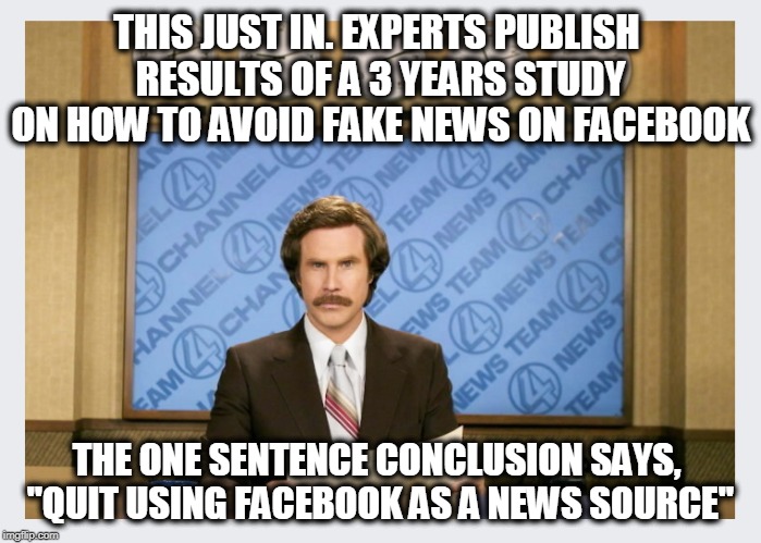 Probably government funded... | THIS JUST IN. EXPERTS PUBLISH RESULTS OF A 3 YEARS STUDY ON HOW TO AVOID FAKE NEWS ON FACEBOOK; THE ONE SENTENCE CONCLUSION SAYS, "QUIT USING FACEBOOK AS A NEWS SOURCE" | image tagged in social media,facebook,fake news | made w/ Imgflip meme maker