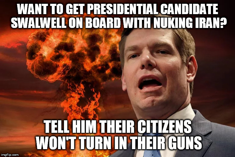 Eric Swalwell | WANT TO GET PRESIDENTIAL CANDIDATE SWALWELL ON BOARD WITH NUKING IRAN? TELL HIM THEIR CITIZENS WON'T TURN IN THEIR GUNS | image tagged in eric swalwell | made w/ Imgflip meme maker