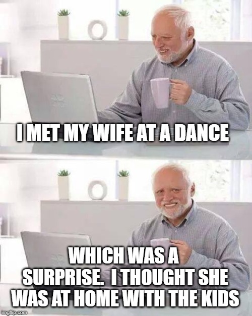 Hide the Pain Harold | I MET MY WIFE AT A DANCE; WHICH WAS A SURPRISE.  I THOUGHT SHE WAS AT HOME WITH THE KIDS | image tagged in memes,hide the pain harold | made w/ Imgflip meme maker