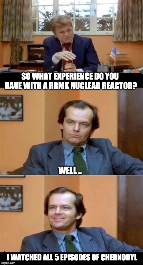 all the experience you need really . | SO WHAT EXPERIENCE DO YOU HAVE WITH A RBMK NUCLEAR REACTOR? WELL .. I WATCHED ALL 5 EPISODES OF CHERNOBYL | image tagged in chernobyl,hbo | made w/ Imgflip meme maker