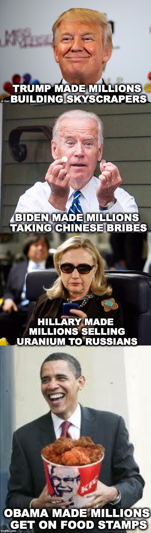 Millionaires | TRUMP MADE MILLIONS BUILDING SKYSCRAPERS; BIDEN MADE MILLIONS TAKING CHINESE BRIBES; HILLARY MADE MILLIONS SELLING URANIUM TO RUSSIANS; OBAMA MADE MILLIONS GET ON FOOD STAMPS | image tagged in million,donald trump,joe biden,hillary,obama | made w/ Imgflip meme maker