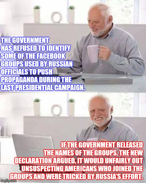 Because They Think We're As Stupid As They Are | THE GOVERNMENT HAS REFUSED TO IDENTIFY SOME OF THE FACEBOOK GROUPS USED BY RUSSIAN OFFICIALS TO PUSH PROPAGANDA DURING THE LAST PRESIDENTIAL CAMPAIGN. IF THE GOVERNMENT RELEASED THE NAMES OF THE GROUPS, THE NEW DECLARATION ARGUED, IT WOULD UNFAIRLY OUT UNSUSPECTING AMERICANS WHO JOINED THE GROUPS AND WERE TRICKED BY RUSSIA’S EFFORT. | image tagged in memes,hide the pain harold,trump unfit unqualified dangerous,liar in chief,obstruction of justice,obstruction | made w/ Imgflip meme maker