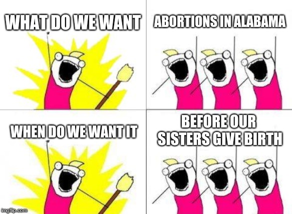 What Do We Want Meme | WHAT DO WE WANT; ABORTIONS IN ALABAMA; BEFORE OUR SISTERS GIVE BIRTH; WHEN DO WE WANT IT | image tagged in memes,what do we want | made w/ Imgflip meme maker