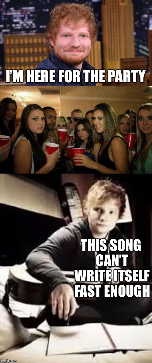 Ed Sheeran | I’M HERE FOR THE PARTY; THIS SONG CAN’T WRITE ITSELF FAST ENOUGH | image tagged in memes,ed sheeran | made w/ Imgflip meme maker