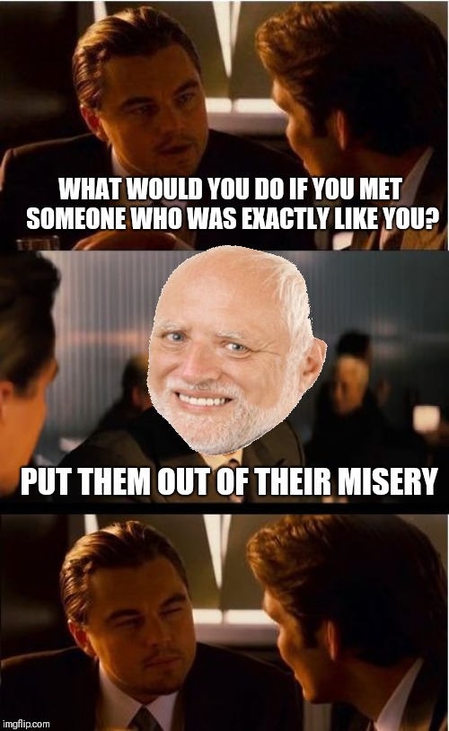 Inception Meme | WHAT WOULD YOU DO IF YOU MET SOMEONE WHO WAS EXACTLY LIKE YOU? PUT THEM OUT OF THEIR MISERY | image tagged in memes,inception,hide the pain | made w/ Imgflip meme maker