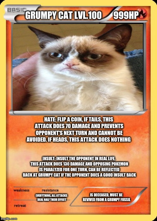 Blank Pokemon Card | GRUMPY CAT LVL.100       999HP; HATE: FLIP A COIN, IF TAILS, THIS ATTACK DOES 70 DAMAGE AND PREVENTS OPPONENT'S NEXT TURN AND CANNOT BE AVOIDED. IF HEADS, THIS ATTACK DOES NOTHING; INSULT: INSULT THE OPPONENT IN REAL LIFE. THIS ATTACK DOES 130 DAMAGE AND OPPOSING POKEMON IS PARALYZED FOR ONE TURN, CAN BE REFLECTED BACK AT GRUMPY CAT IF THE OPPONENT DOES A GOOD INSULT BACK; IS DECEASED, MUST BE REVIVED FROM A GRUMPY FOSSIL; EVERYTHING, ALL ATTACKS DEAL HALF THEIR EFFECT | image tagged in blank pokemon card | made w/ Imgflip meme maker