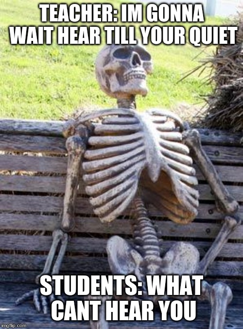 Waiting Skeleton Meme | TEACHER: IM GONNA WAIT HEAR TILL YOUR QUIET; STUDENTS: WHAT CANT HEAR YOU | image tagged in memes,waiting skeleton | made w/ Imgflip meme maker