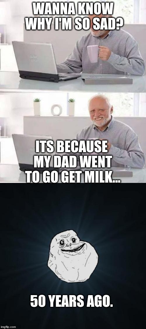 WANNA KNOW WHY I'M SO SAD? ITS BECAUSE MY DAD WENT TO GO GET MILK... 50 YEARS AGO. | image tagged in memes,forever alone,hide the pain harold | made w/ Imgflip meme maker