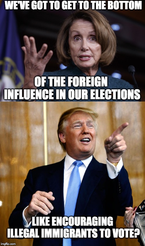 WE'VE GOT TO GET TO THE BOTTOM; OF THE FOREIGN INFLUENCE IN OUR ELECTIONS; LIKE ENCOURAGING ILLEGAL IMMIGRANTS TO VOTE? | image tagged in donal trump birthday,good old nancy pelosi | made w/ Imgflip meme maker