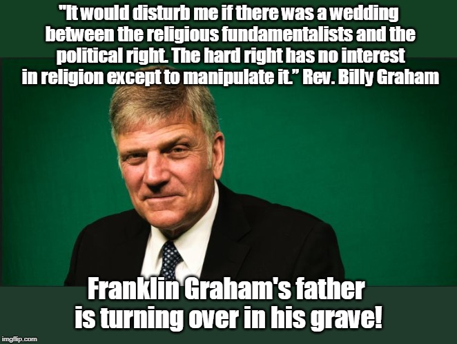 Franklin Graham is not a Christian anyway... | "It would disturb me if there was a wedding between the religious fundamentalists and the political right. The hard right has no interest in religion except to manipulate it.” Rev. Billy Graham; Franklin Graham's father is turning over in his grave! | image tagged in franklin pushing his version of chrisianity,franklin doesn't follow jesus,franklin is misleading people,billy would be ashamed o | made w/ Imgflip meme maker