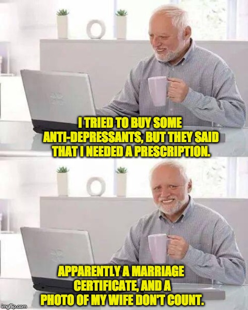 Hide the Pain Harold Meme | I TRIED TO BUY SOME ANTI-DEPRESSANTS, BUT THEY SAID THAT I NEEDED A PRESCRIPTION. APPARENTLY A MARRIAGE CERTIFICATE, AND A PHOTO OF MY WIFE DON'T COUNT. | image tagged in memes,hide the pain harold | made w/ Imgflip meme maker