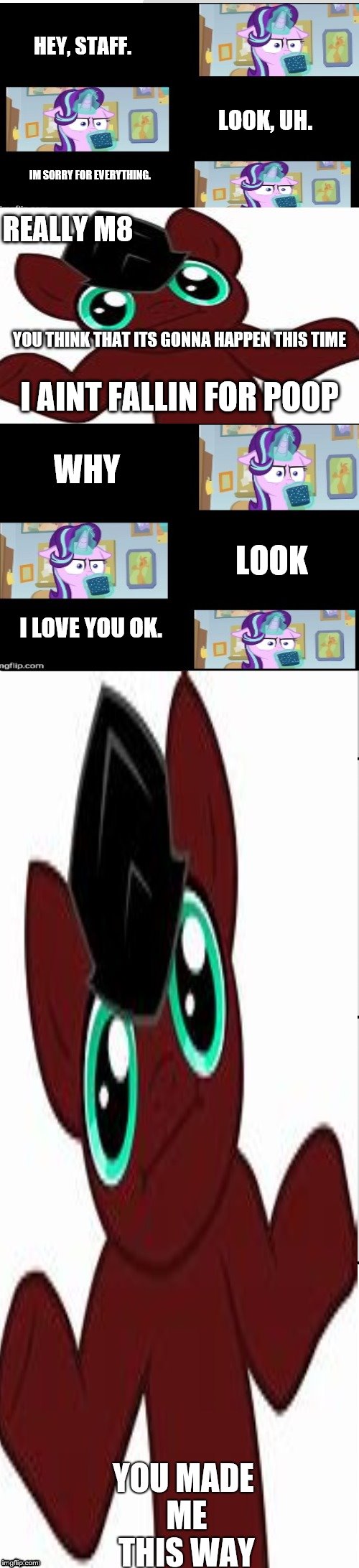 Cocoa-lost Apolagizing. | HEY, STAFF. LOOK, UH. IM SORRY FOR EVERYTHING. REALLY M8; YOU THINK THAT ITS GONNA HAPPEN THIS TIME; I AINT FALLIN FOR POOP; WHY; LOOK; I LOVE YOU OK. | image tagged in cocoa-lost glimmer vs why does it staff brony,sorry | made w/ Imgflip meme maker