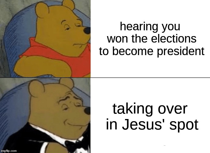 Tuxedo Winnie The Pooh | hearing you won the elections to become president; taking over in Jesus' spot | image tagged in memes,tuxedo winnie the pooh | made w/ Imgflip meme maker