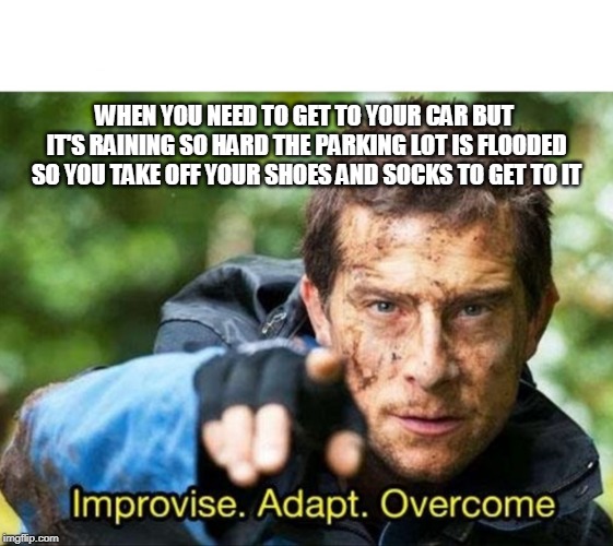 Actually had to do this once. | WHEN YOU NEED TO GET TO YOUR CAR BUT IT'S RAINING SO HARD THE PARKING LOT IS FLOODED SO YOU TAKE OFF YOUR SHOES AND SOCKS TO GET TO IT | image tagged in bear grylls improvise adapt overcome,rain,thunderstorm,flooding,flooded,help | made w/ Imgflip meme maker