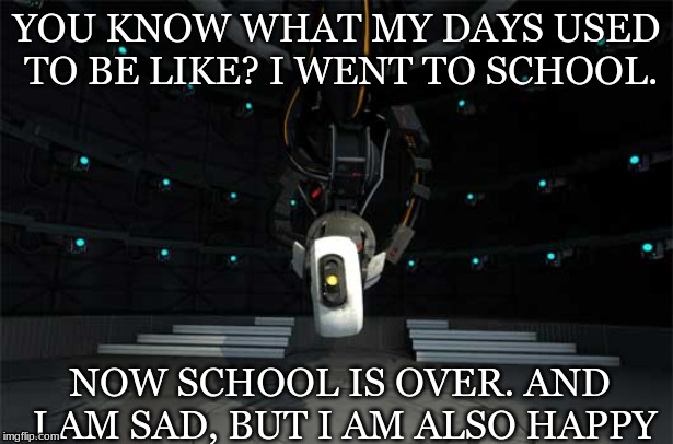 End of school | YOU KNOW WHAT MY DAYS USED TO BE LIKE?
I WENT TO SCHOOL. NOW SCHOOL IS OVER. AND I AM SAD, BUT I AM ALSO HAPPY | image tagged in glados,school | made w/ Imgflip meme maker