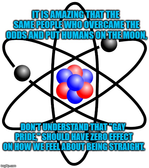 Atoms atom electrons protons neutron  | IT IS AMAZING THAT THE SAME PEOPLE WHO OVERCAME THE ODDS AND PUT HUMANS ON THE MOON, DON'T UNDERSTAND THAT "GAY PRIDE," SHOULD HAVE ZERO EFFECT ON HOW WE FEEL ABOUT BEING STRAIGHT. | image tagged in atoms atom electrons protons neutron | made w/ Imgflip meme maker