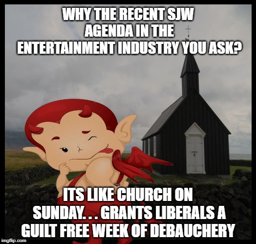 Throw a bit of SJW propaganda into a movie & wow! Instant guilt relief for liberal elites...Heres to another week of debauchery! | WHY THE RECENT SJW AGENDA IN THE ENTERTAINMENT INDUSTRY YOU ASK? ITS LIKE CHURCH ON SUNDAY. . . GRANTS LIBERALS A GUILT FREE WEEK OF DEBAUCHERY | image tagged in democratic socialism,sjw triggered,qanon,liberal hypocrisy,liberal logic,pop culture | made w/ Imgflip meme maker