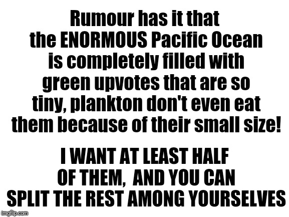 Yes, I like upvotes a lot! | Rumour has it that the ENORMOUS Pacific Ocean is completely filled with green upvotes that are so tiny, plankton don't even eat them because of their small size! I WANT AT LEAST HALF OF THEM,  AND YOU CAN SPLIT THE REST AMONG YOURSELVES | image tagged in blank white template | made w/ Imgflip meme maker
