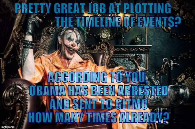 w | PRETTY GREAT JOB AT PLOTTING                      THE TIMELINE OF EVENTS? ACCORDING TO YOU, OBAMA HAS BEEN ARRESTED AND SENT TO GITMO HOW MA | image tagged in clown s/s | made w/ Imgflip meme maker