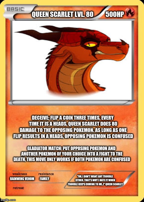 Queen Scarlet Pokemon card | QUEEN SCARLET LVL. 80          500HP; DECEIVE: FLIP A COIN THREE TIMES, EVERY TIME IT IS A HEADS, QUEEN SCARLET DOES 80 DAMAGE TO THE OPPOSING POKEMON. AS LONG AS ONE FLIP RESULTS IN A HEADS, OPPOSING POKEMON IS CONFUSED; GLADIATOR MATCH: PUT OPPOSING POKEMON AND ANOTHER POKEMON OF YOUR CHOICE INTO A FIGHT TO THE DEATH, THIS MOVE ONLY WORKS IF BOTH POKEMON ARE CONFUSED; "OH, I DON'T WANT ANY TROUBLE EITHER. THAT'S WHY I HATE IT WHEN TROUBLE KEEPS COMING TO ME..!" QUEEN SCARLET; RAINWING VENOM         FAMILY | image tagged in blank pokemon card,queen scarlet,wings of fire,wof | made w/ Imgflip meme maker
