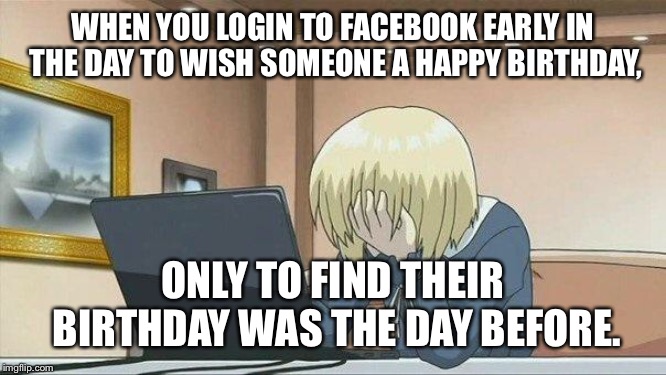 Anime face palm  | WHEN YOU LOGIN TO FACEBOOK EARLY IN THE DAY TO WISH SOMEONE A HAPPY BIRTHDAY, ONLY TO FIND THEIR BIRTHDAY WAS THE DAY BEFORE. | image tagged in anime face palm | made w/ Imgflip meme maker