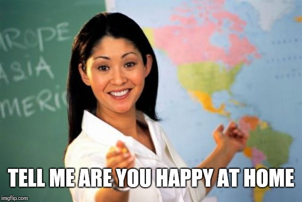 Unhelpful High School Teacher Meme | TELL ME ARE YOU HAPPY AT HOME | image tagged in memes,unhelpful high school teacher | made w/ Imgflip meme maker