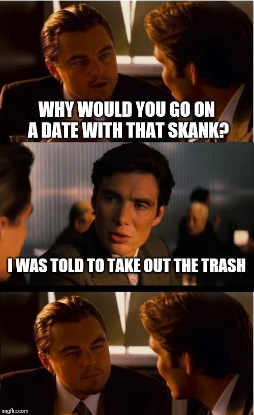 Inception Meme | WHY WOULD YOU GO ON A DATE WITH THAT SKANK? I WAS TOLD TO TAKE OUT THE TRASH | image tagged in memes,inception | made w/ Imgflip meme maker
