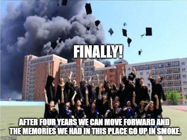 From the class of 2019 | FINALLY! AFTER FOUR YEARS WE CAN MOVE FORWARD AND THE MEMORIES WE HAD IN THIS PLACE GO UP IN SMOKE. | image tagged in funny,graduation,awesomeness | made w/ Imgflip meme maker