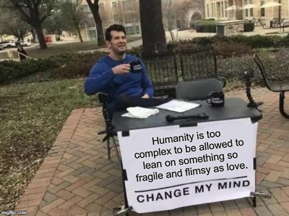 Change My Mind | Humanity is too complex to be allowed to lean on something so fragile and flimsy as love. | image tagged in memes,change my mind | made w/ Imgflip meme maker