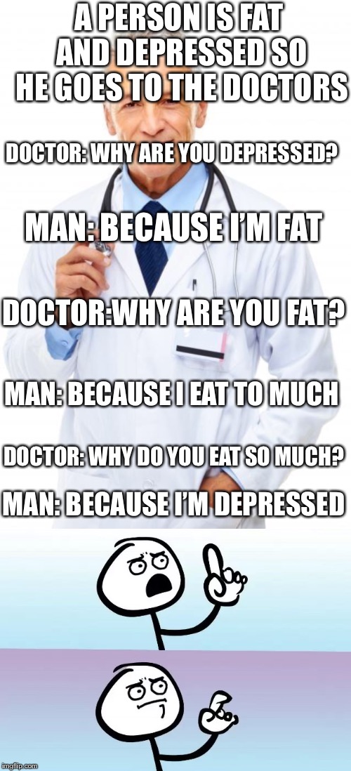 Dumb doctor | A PERSON IS FAT AND DEPRESSED SO HE GOES TO THE DOCTORS; DOCTOR: WHY ARE YOU DEPRESSED? MAN: BECAUSE I’M FAT; DOCTOR:WHY ARE YOU FAT? MAN: BECAUSE I EAT TO MUCH; DOCTOR: WHY DO YOU EAT SO MUCH? MAN: BECAUSE I’M DEPRESSED | image tagged in doctor,speechless,dumb | made w/ Imgflip meme maker