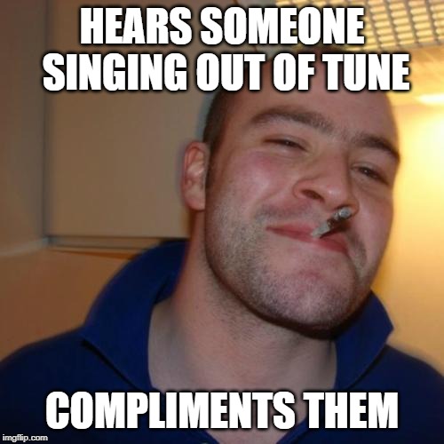 Good Guy Greg Meme | HEARS SOMEONE SINGING OUT OF TUNE; COMPLIMENTS THEM | image tagged in memes,good guy greg | made w/ Imgflip meme maker