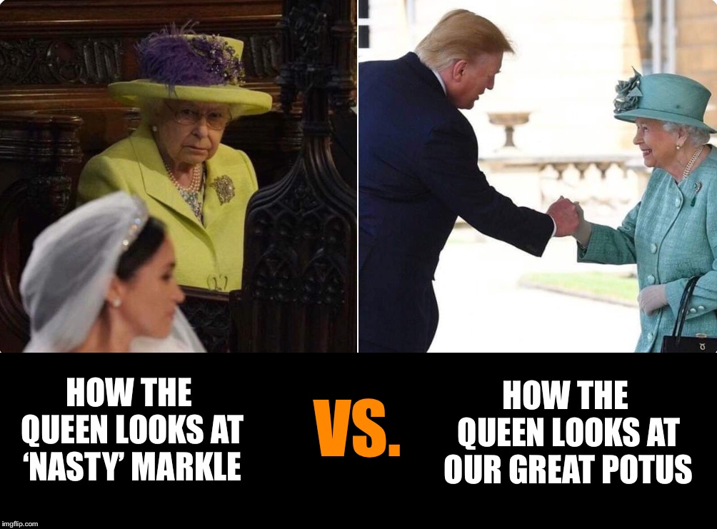 Queen loves our President.  The pictures don’t lie.  Our MSM does though, as they openly root against him. | HOW THE QUEEN LOOKS AT OUR GREAT POTUS; VS. HOW THE QUEEN LOOKS AT ‘NASTY’ MARKLE | image tagged in maga | made w/ Imgflip meme maker