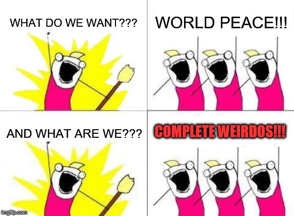 my mind. | WHAT DO WE WANT??? WORLD PEACE!!! COMPLETE WEIRDOS!!! AND WHAT ARE WE??? | image tagged in memes,what do we want,lol | made w/ Imgflip meme maker
