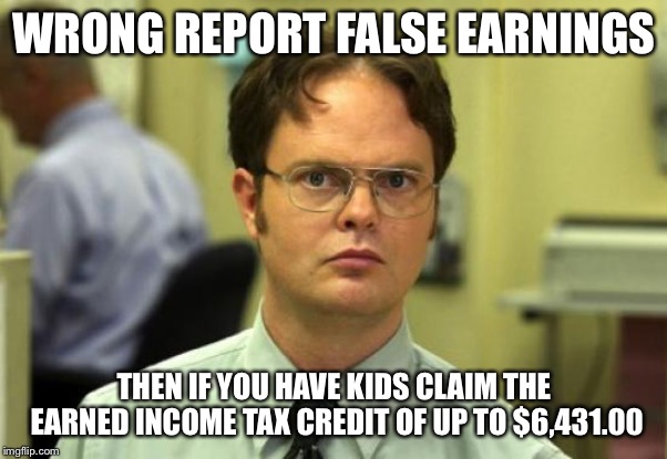 Dwight Schrute Meme | WRONG REPORT FALSE EARNINGS THEN IF YOU HAVE KIDS CLAIM THE EARNED INCOME TAX CREDIT OF UP TO $6,431.00 | image tagged in memes,dwight schrute | made w/ Imgflip meme maker