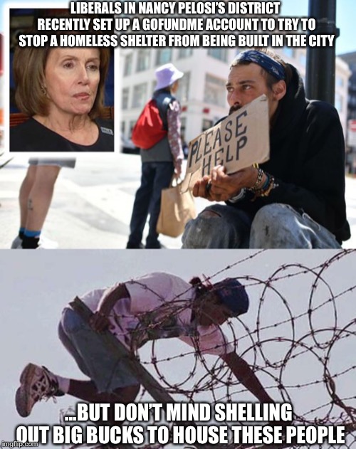 Ridiculous!! | LIBERALS IN NANCY PELOSI’S DISTRICT RECENTLY SET UP A GOFUNDME ACCOUNT TO TRY TO STOP A HOMELESS SHELTER FROM BEING BUILT IN THE CITY; ...BUT DON’T MIND SHELLING OUT BIG BUCKS TO HOUSE THESE PEOPLE | image tagged in nancy pelosi,liberal hypocrisy,san francisco,illegal aliens | made w/ Imgflip meme maker