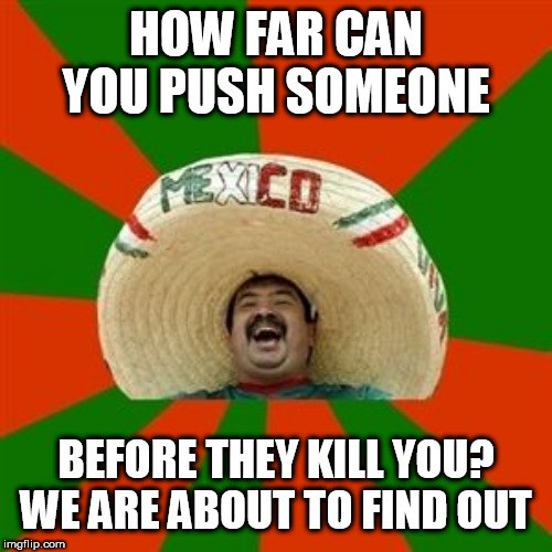 succesful mexican | HOW FAR CAN YOU PUSH SOMEONE; BEFORE THEY KILL YOU? WE ARE ABOUT TO FIND OUT | image tagged in succesful mexican | made w/ Imgflip meme maker