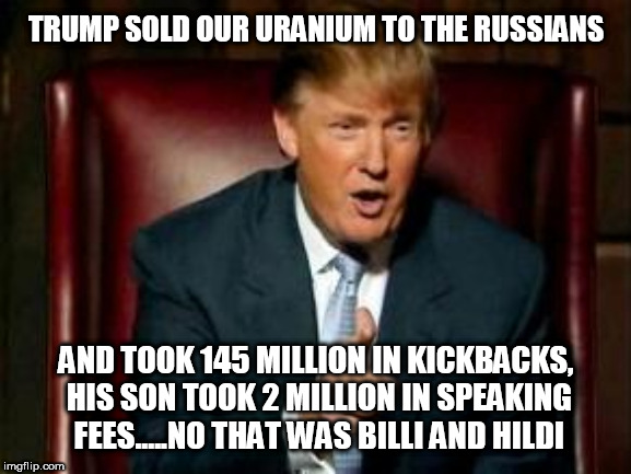 Donald Trump | TRUMP SOLD OUR URANIUM TO THE RUSSIANS; AND TOOK 145 MILLION IN KICKBACKS, HIS SON TOOK 2 MILLION IN SPEAKING FEES.....NO THAT WAS BILLI AND HILDI | image tagged in donald trump | made w/ Imgflip meme maker