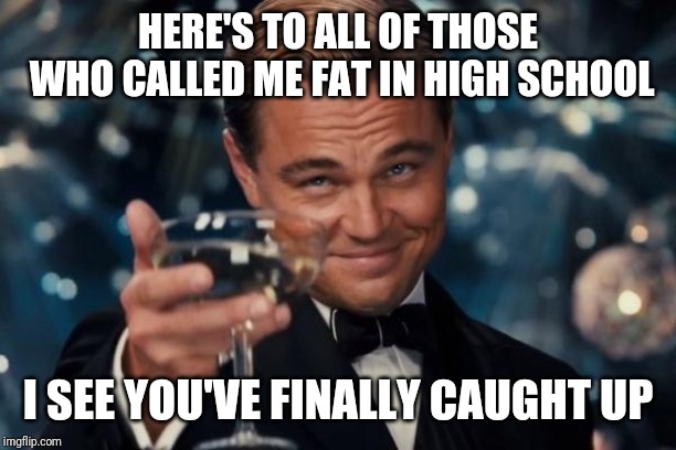 Leonardo Dicaprio Cheers | HERE'S TO ALL OF THOSE WHO CALLED ME FAT IN HIGH SCHOOL; I SEE YOU'VE FINALLY CAUGHT UP | image tagged in memes,leonardo dicaprio cheers | made w/ Imgflip meme maker